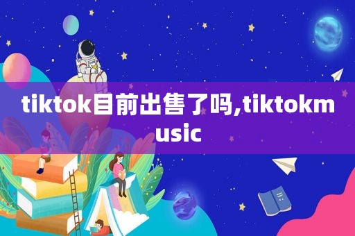 tiktok目前出售了吗,tiktokmusic