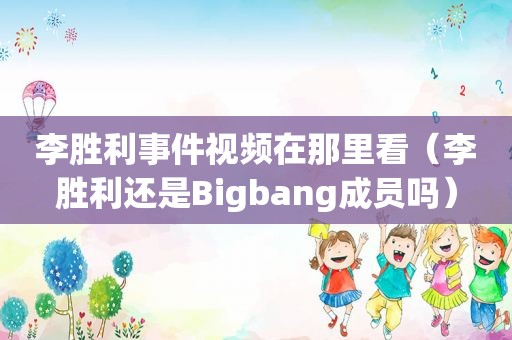 李胜利事件视频在那里看（李胜利还是Bigbang成员吗）