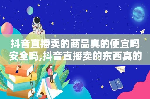 抖音直播卖的商品真的便宜吗安全吗,抖音直播卖的东西真的便宜吗