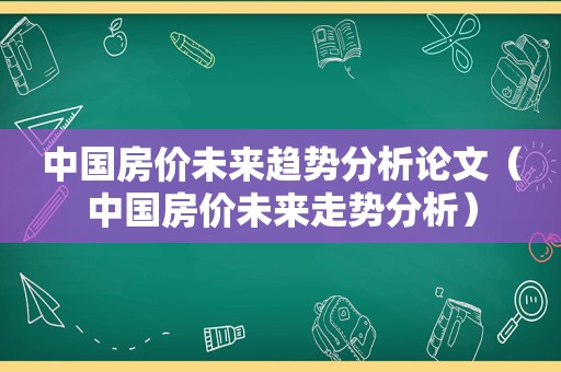 中国房价未来趋势分析论文（中国房价未来走势分析）