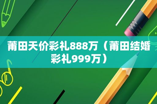 莆田天价彩礼888万（莆田结婚彩礼999万）