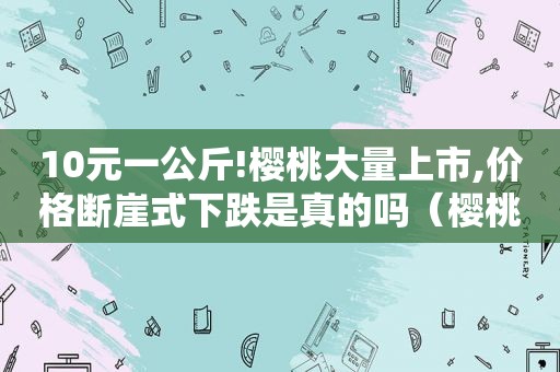 10元一公斤!樱桃大量上市,价格断崖式下跌是真的吗（樱桃上市多少钱一斤）