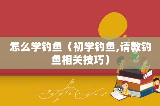 怎么学钓鱼（初学钓鱼,请教钓鱼相关技巧）