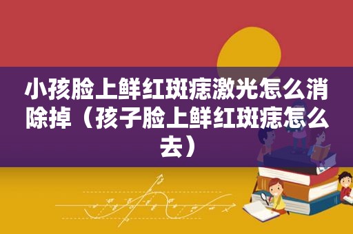 小孩脸上鲜红斑痣激光怎么消除掉（孩子脸上鲜红斑痣怎么去）