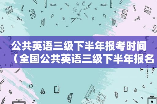 公共英语三级下半年报考时间（全国公共英语三级下半年报名时间及考试时间）