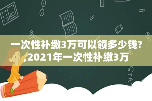 一次性补缴3万可以领多少钱?,2021年一次性补缴3万