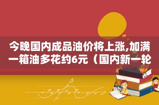 今晚国内成品油价将上涨,加满一箱油多花约6元（国内新一轮成品油调价窗口今日24时将开启）