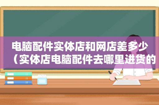 电脑配件实体店和网店差多少（实体店电脑配件去哪里进货的）