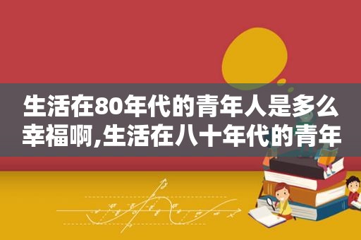 生活在80年代的青年人是多么幸福啊,生活在八十年代的青年人是谁