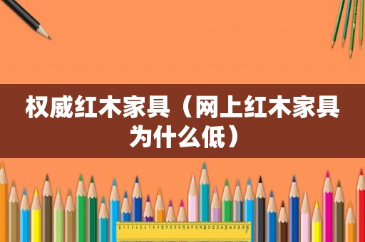 权威红木家具（网上红木家具为什么低）