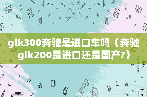 glk300奔驰是进口车吗（奔驰glk200是进口还是国产?）