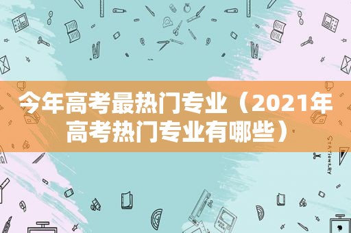 今年高考最热门专业（2021年高考热门专业有哪些）