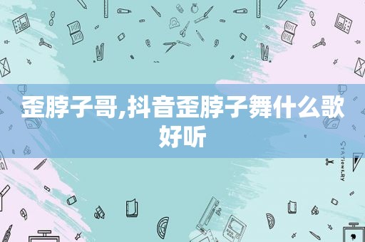 歪脖子哥,抖音歪脖子舞什么歌好听