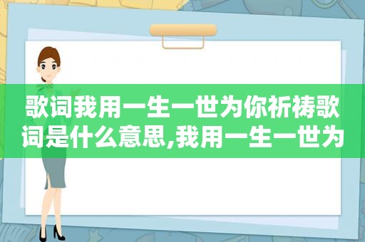 歌词我用一生一世为你祈祷歌词是什么意思,我用一生一世为你祈祷,祈祷你身边没有烦恼