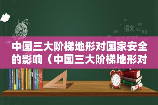 中国三大阶梯地形对国家安全的影响（中国三大阶梯地形对国家发展的影响）