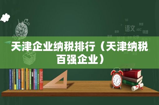 天津企业纳税排行（天津纳税百强企业）