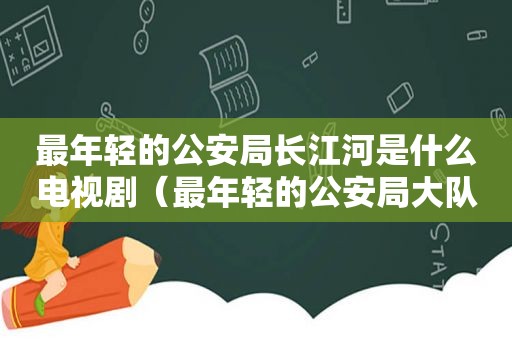 最年轻的公安局长江河是什么电视剧（最年轻的公安局大队长）