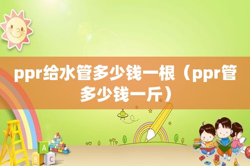 ppr给水管多少钱一根（ppr管多少钱一斤）