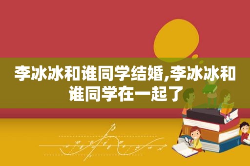 李冰冰和谁同学结婚,李冰冰和谁同学在一起了