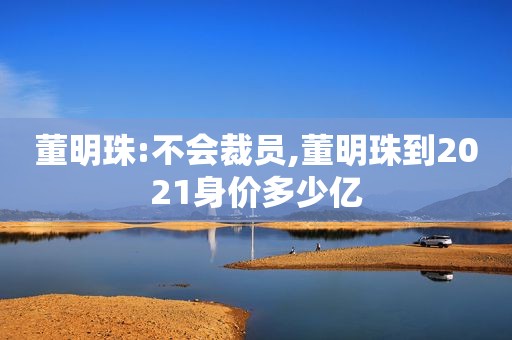 董明珠:不会裁员,董明珠到2021身价多少亿