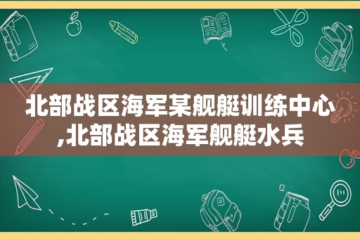 北部战区海军某舰艇训练中心,北部战区海军舰艇水兵