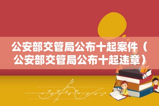 公安部交管局公布十起案件（公安部交管局公布十起违章）