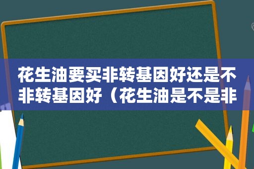 花生油要买非转基因好还是不非转基因好（花生油是不是非转基因油）