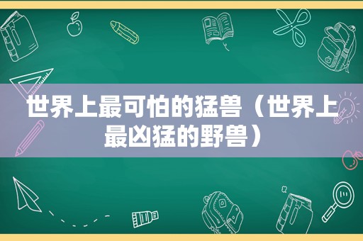 世界上最可怕的猛兽（世界上最凶猛的野兽）