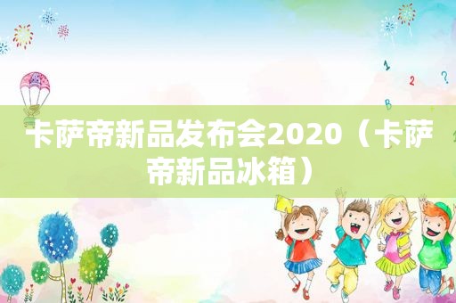 卡萨帝新品发布会2020（卡萨帝新品冰箱）