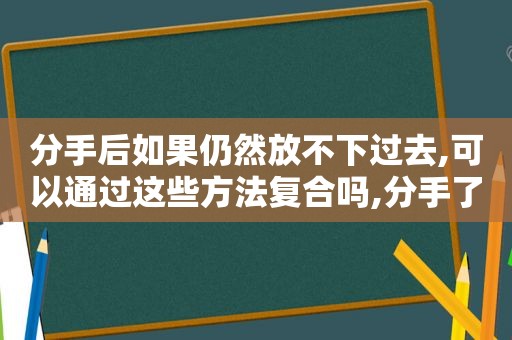 分手后如果仍然放不下过去,可以通过这些方法复合吗,分手了还放不下怎么办