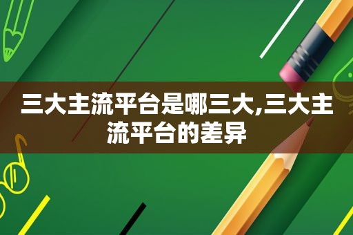 三大主流平台是哪三大,三大主流平台的差异