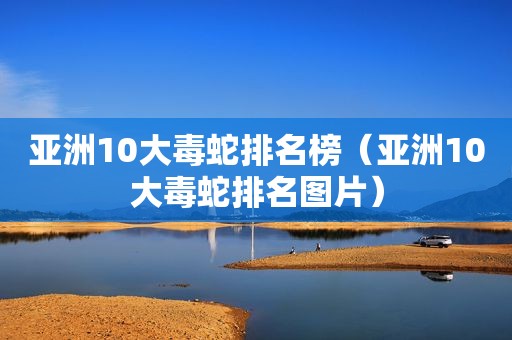 亚洲10大毒蛇排名榜（亚洲10大毒蛇排名图片）