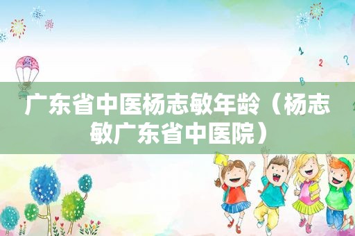 广东省中医杨志敏年龄（杨志敏广东省中医院）