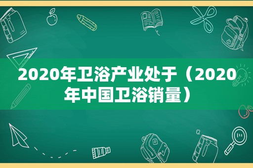 2020年卫浴产业处于（2020年中国卫浴销量）