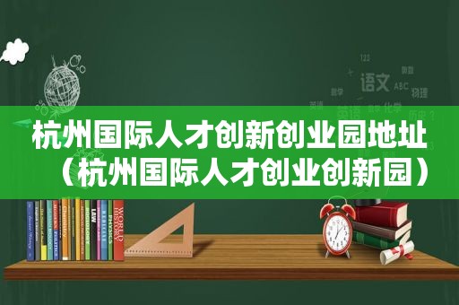 杭州国际人才创新创业园地址（杭州国际人才创业创新园）