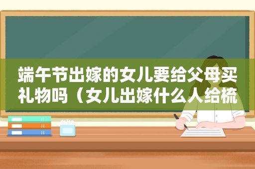 端午节出嫁的女儿要给父母买礼物吗（女儿出嫁什么人给梳头）