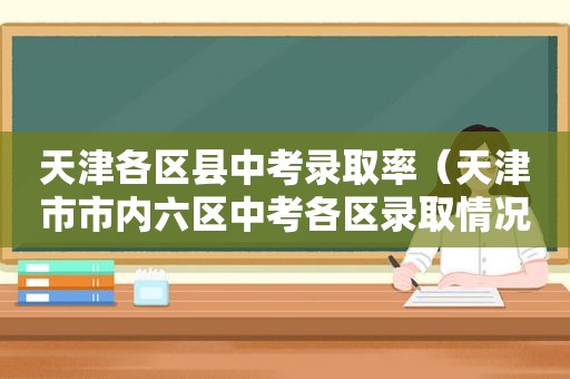 天津各区县中考录取率（天津市市内六区中考各区录取情况）