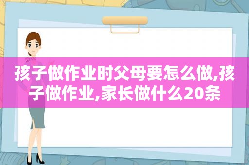 孩子做作业时父母要怎么做,孩子做作业,家长做什么20条