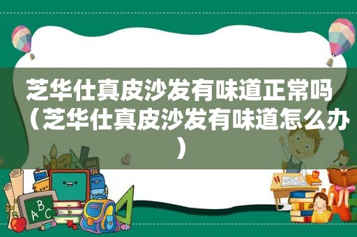 芝华仕真皮沙发有味道正常吗（芝华仕真皮沙发有味道怎么办）