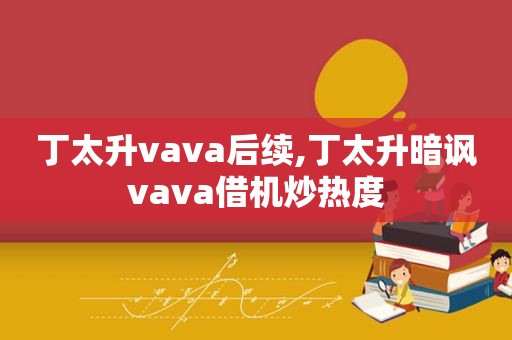 丁太升vava后续,丁太升暗讽vava借机炒热度