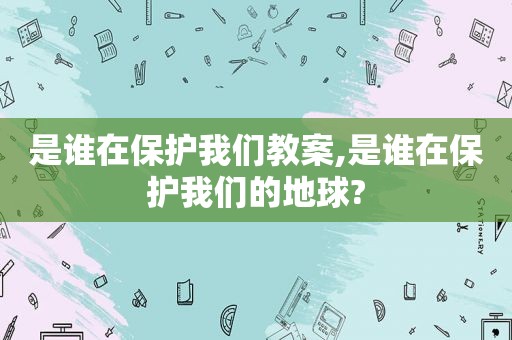 是谁在保护我们教案,是谁在保护我们的地球?