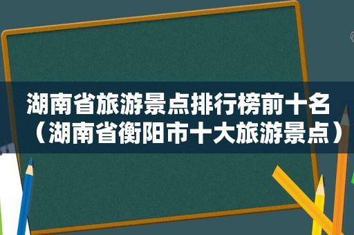 湖南省旅游景点排行榜前十名（湖南省衡阳市十大旅游景点）