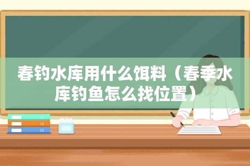 春钓水库用什么饵料（春季水库钓鱼怎么找位置）