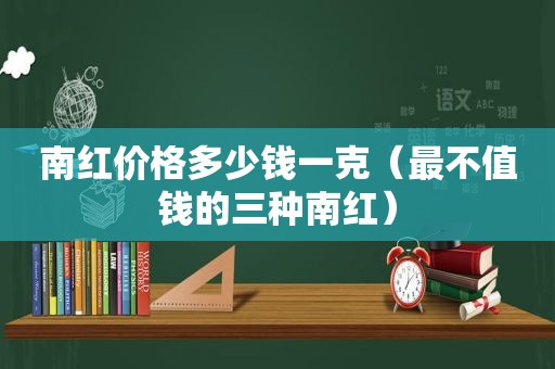 南红价格多少钱一克（最不值钱的三种南红）