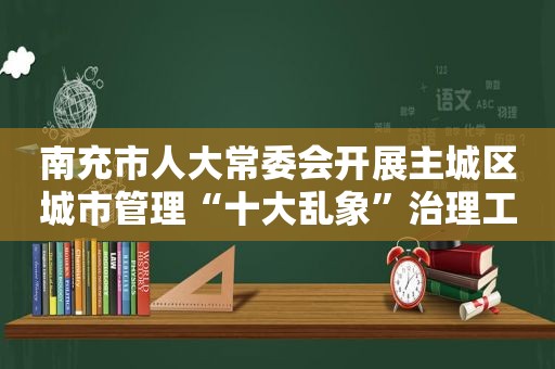 南充市人大常委会开展主城区城市管理“十大乱象”治理工作专题调研