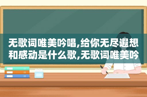 无歌词唯美吟唱,给你无尽遐想和感动是什么歌,无歌词唯美吟唱,给你无尽遐想和感动