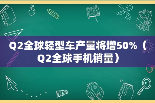 Q2全球轻型车产量将增50%（Q2全球手机销量）