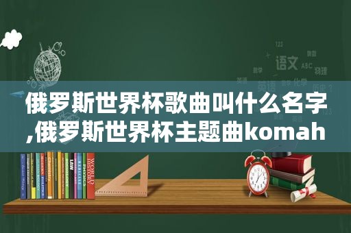 俄罗斯世界杯歌曲叫什么名字,俄罗斯世界杯主题曲komaha