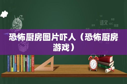 恐怖厨房图片吓人（恐怖厨房游戏）