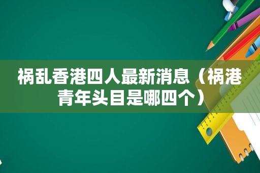 祸乱香港四人最新消息（祸港青年头目是哪四个）